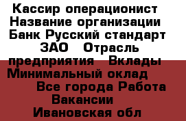 Кассир-операционист › Название организации ­ Банк Русский стандарт, ЗАО › Отрасль предприятия ­ Вклады › Минимальный оклад ­ 35 000 - Все города Работа » Вакансии   . Ивановская обл.